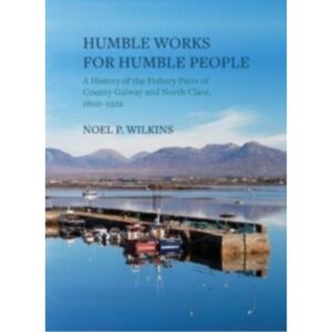 Humble Works For Humble People - A History of the Fishery Piers of County Galway and North Clare 1800-1922